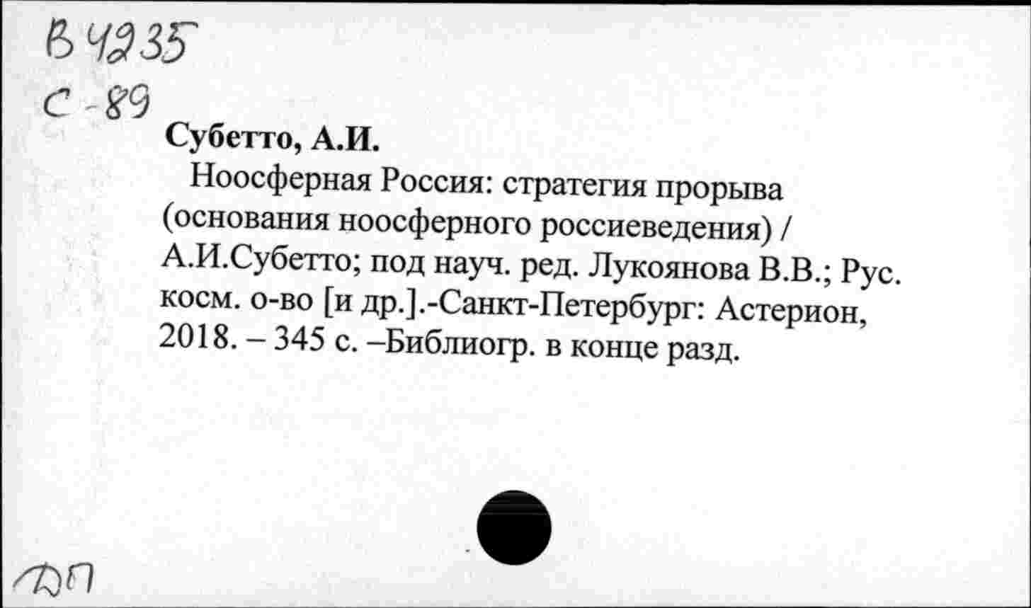 ﻿с ■ &}
Субетто, А.И.
Ноосферная Россия: стратегия прорыва (основания ноосферного россиеведения) / А.И.Субетто; под науч. ред. Лукоянова В.В.; Рус. косм, о-во [и др.].-Санкт-Петербург: Астерион, 2018. - 345 с. -Библиогр. в конце разд.